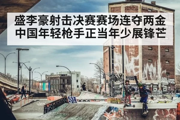 盛李豪射击决赛赛场连夺两金 中国年轻枪手正当年少展锋芒