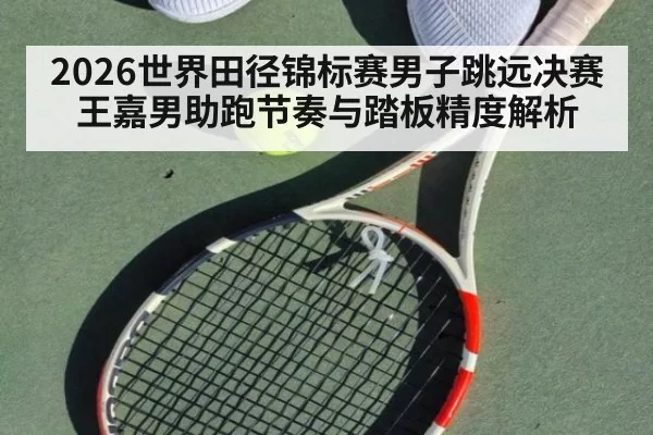 2026世界田径锦标赛男子跳远决赛王嘉男助跑节奏与踏板精度解析